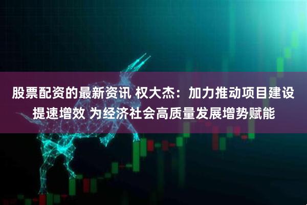 股票配资的最新资讯 权大杰：加力推动项目建设提速增效 为经济社会高质量发展增势赋能