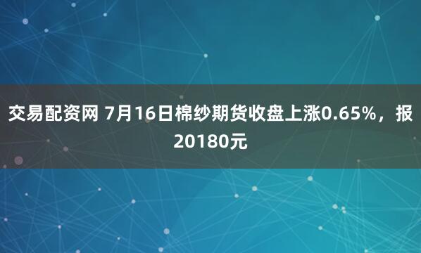 交易配资网 7月16日棉纱期货收盘上涨0.65%，报20180元