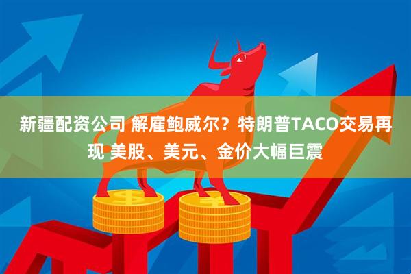 新疆配资公司 解雇鲍威尔？特朗普TACO交易再现 美股、美元、金价大幅巨震