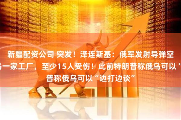 新疆配资公司 突发！泽连斯基：俄军发射导弹空袭美国在乌一家工厂，至少15人受伤！此前特朗普称俄乌可以“边打边谈”