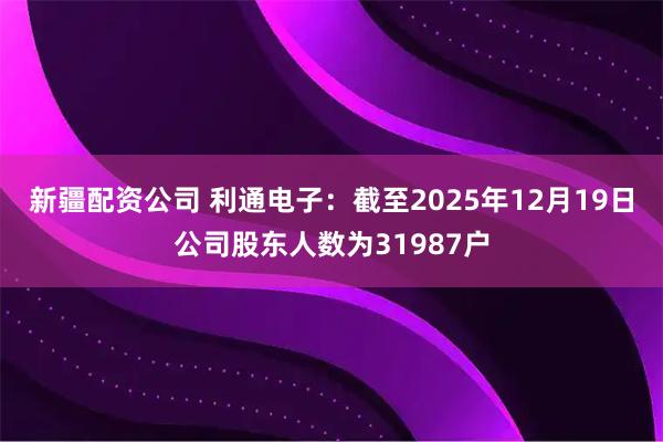 新疆配资公司 利通电子：截至2025年12月19日公司股东人数为31987户