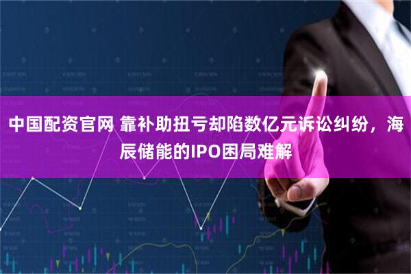 中国配资官网 靠补助扭亏却陷数亿元诉讼纠纷，海辰储能的IPO困局难解